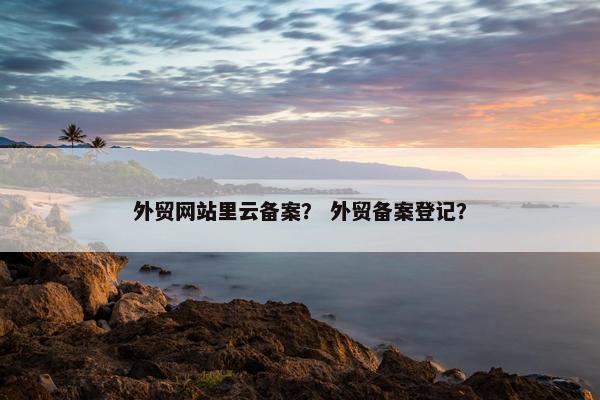 外贸网站里云备案？ 外贸备案登记？