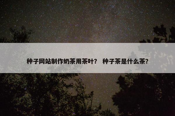 种子网站制作奶茶用茶叶？ 种子茶是什么茶？