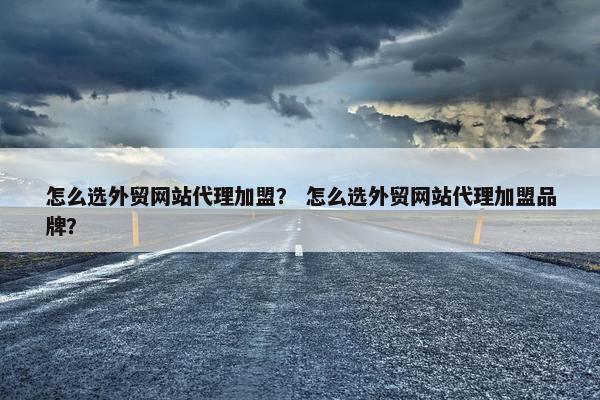 怎么选外贸网站代理加盟？ 怎么选外贸网站代理加盟品牌？