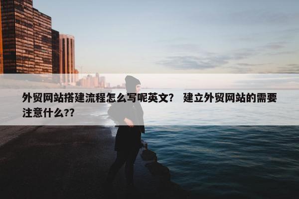 外贸网站搭建流程怎么写呢英文？ 建立外贸网站的需要注意什么?？