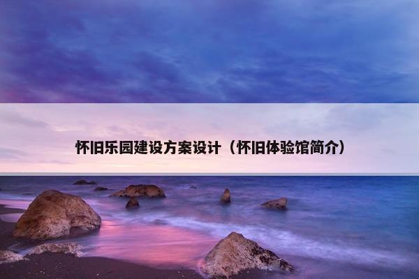 怀旧乐园建设方案设计（怀旧体验馆简介）