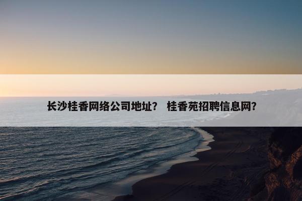长沙桂香网络公司地址？ 桂香苑招聘信息网？