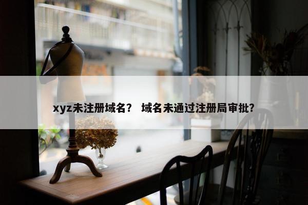 xyz未注册域名？ 域名未通过注册局审批？