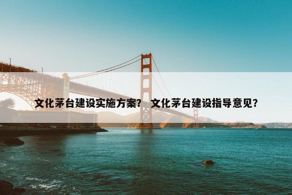 文化茅台建设实施方案？ 文化茅台建设指导意见？