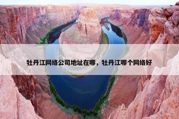 牡丹江网络公司地址在哪，牡丹江哪个网络好