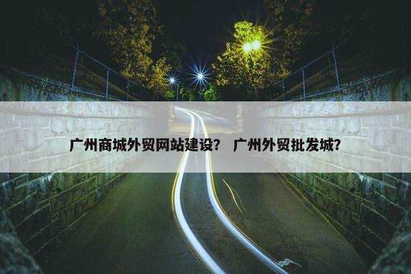 广州商城外贸网站建设？ 广州外贸批发城？