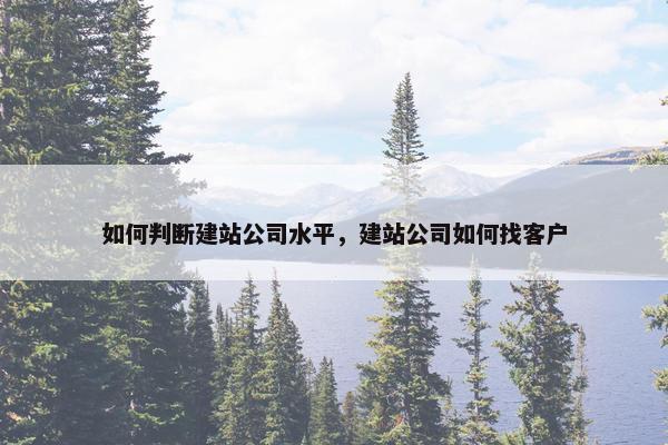 如何判断建站公司水平，建站公司如何找客户
