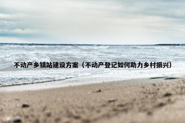 不动产乡镇站建设方案（不动产登记如何助力乡村振兴）