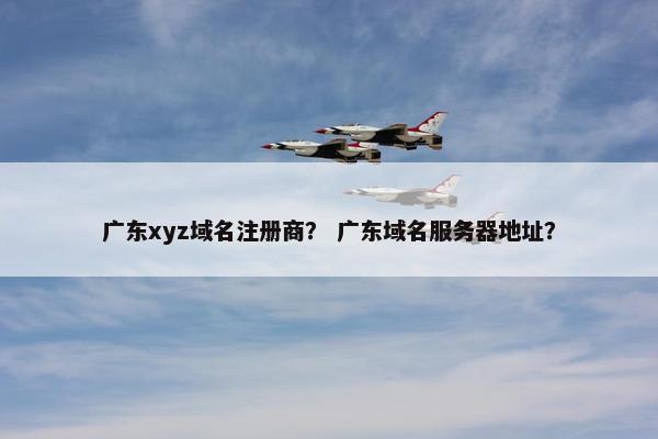 广东xyz域名注册商？ 广东域名服务器地址？