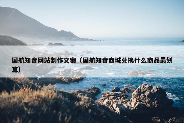 国航知音网站制作文案（国航知音商城兑换什么商品最划算）