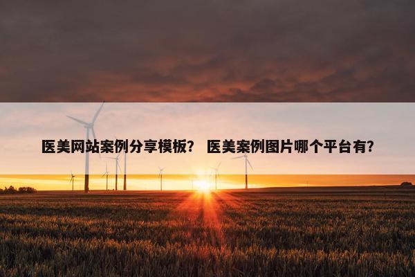 医美网站案例分享模板？ 医美案例图片哪个平台有？
