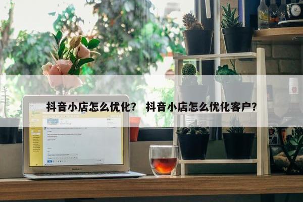 抖音小店怎么优化？ 抖音小店怎么优化客户？
