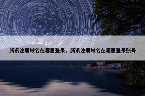 腾讯注册域名在哪里登录，腾讯注册域名在哪里登录账号