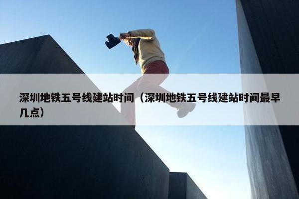 深圳地铁五号线建站时间（深圳地铁五号线建站时间最早几点）