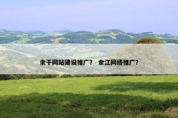 余干网站建设推广？ 余江网络推广？