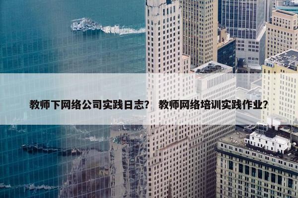 教师下网络公司实践日志？ 教师网络培训实践作业？