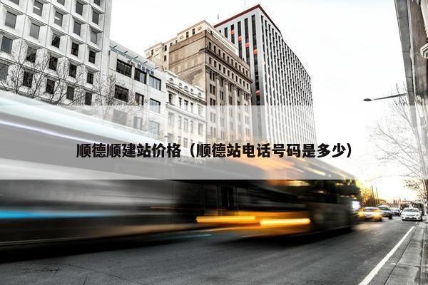 顺德顺建站价格（顺德站电话号码是多少）