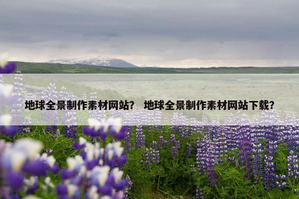 地球全景制作素材网站？ 地球全景制作素材网站下载？