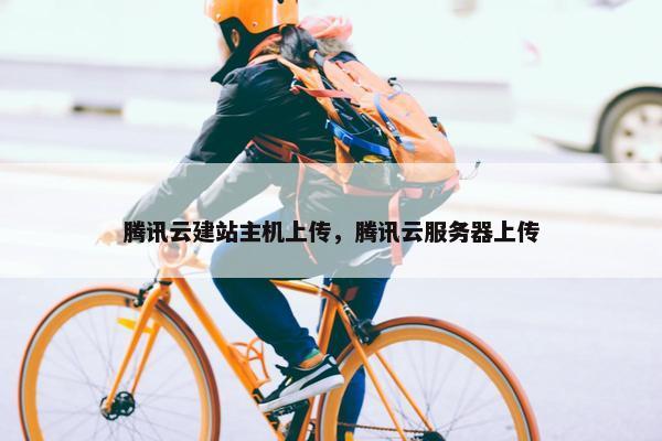 腾讯云建站主机上传，腾讯云服务器上传
