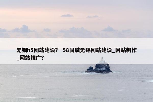 无锡h5网站建设？ 58同城无锡网站建设_网站制作_网站推广？