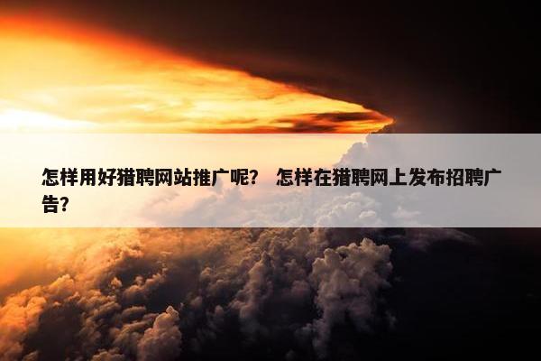 怎样用好猎聘网站推广呢？ 怎样在猎聘网上发布招聘广告？