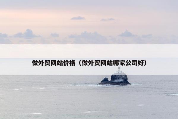 做外贸网站价格（做外贸网站哪家公司好）