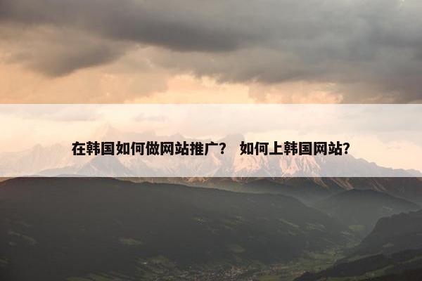 在韩国如何做网站推广？ 如何上韩国网站？