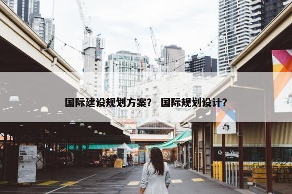 国际建设规划方案？ 国际规划设计？