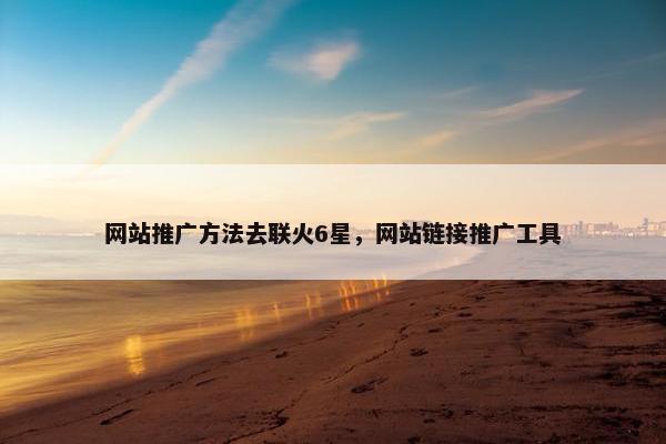 网站推广方法去联火6星，网站链接推广工具