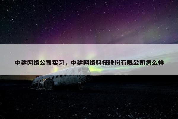 中建网络公司实习，中建网络科技股份有限公司怎么样