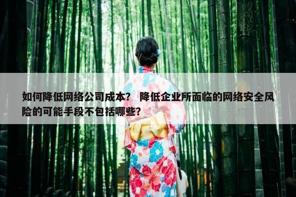 如何降低网络公司成本？ 降低企业所面临的网络安全风险的可能手段不包括哪些？