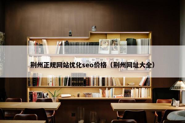 荆州正规网站优化seo价格（荆州网址大全）