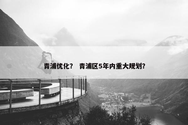 青浦优化？ 青浦区5年内重大规划？