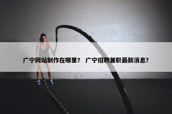 广宁网站制作在哪里？ 广宁招聘兼职最新消息？