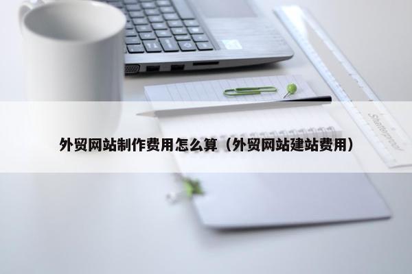 外贸网站制作费用怎么算（外贸网站建站费用）