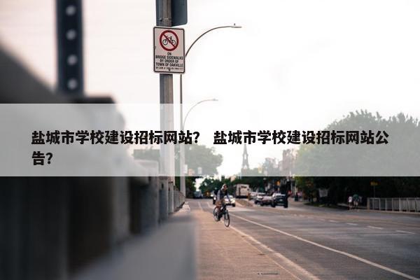 盐城市学校建设招标网站？ 盐城市学校建设招标网站公告？