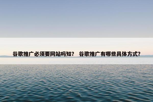 谷歌推广必须要网站吗知？ 谷歌推广有哪些具体方式？