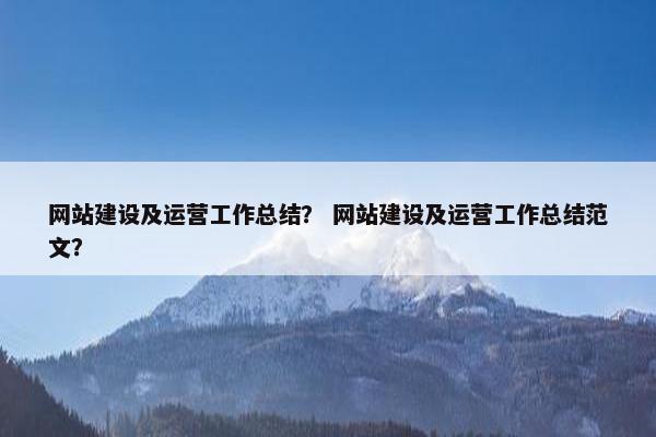 网站建设及运营工作总结？ 网站建设及运营工作总结范文？