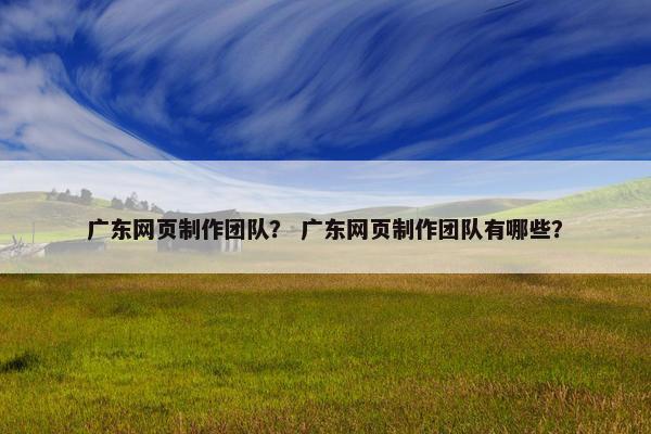 广东网页制作团队？ 广东网页制作团队有哪些？