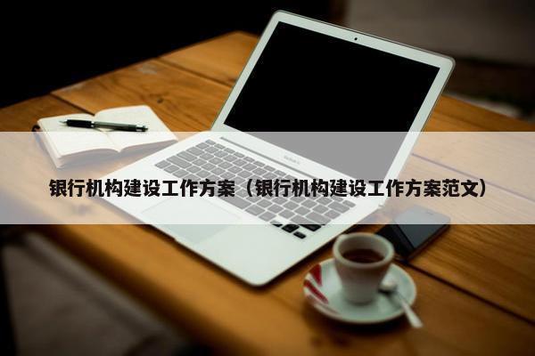 银行机构建设工作方案（银行机构建设工作方案范文）