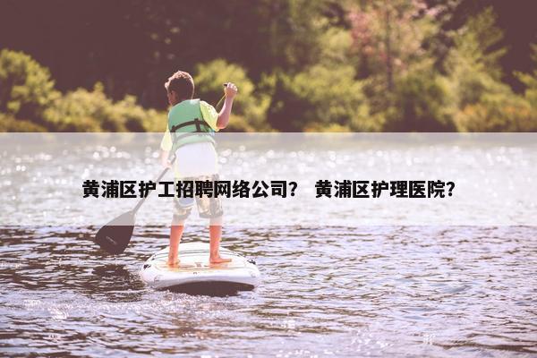 黄浦区护工招聘网络公司？ 黄浦区护理医院？