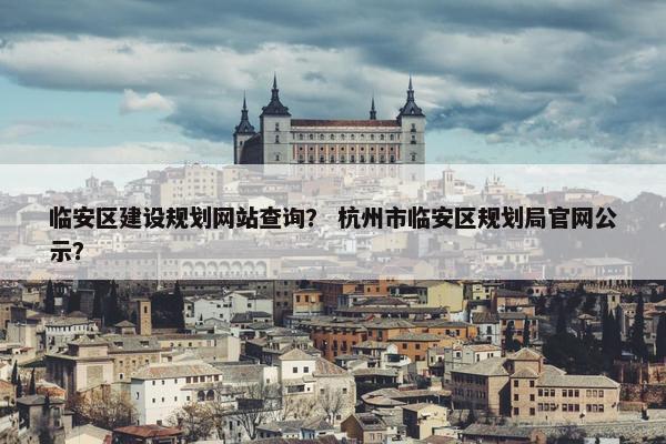 临安区建设规划网站查询？ 杭州市临安区规划局官网公示？
