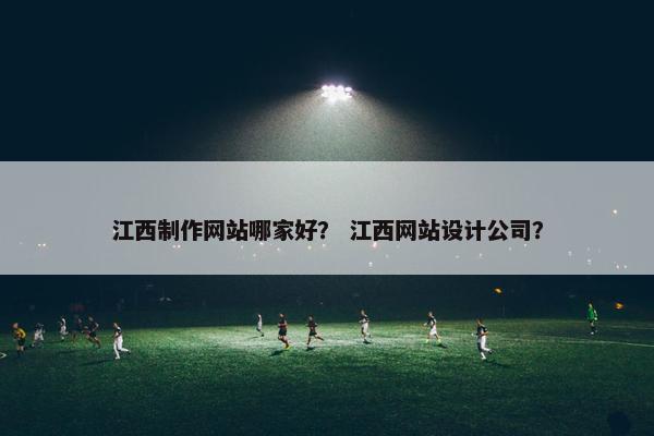 江西制作网站哪家好？ 江西网站设计公司？