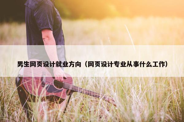 男生网页设计就业方向（网页设计专业从事什么工作）