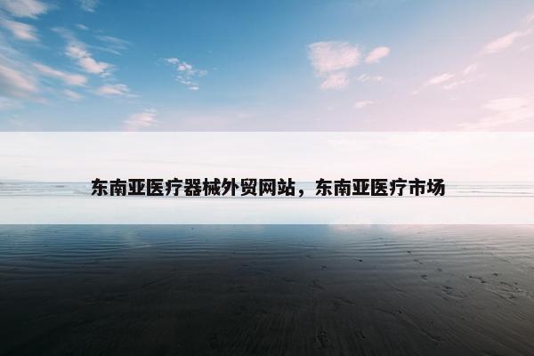 东南亚医疗器械外贸网站，东南亚医疗市场