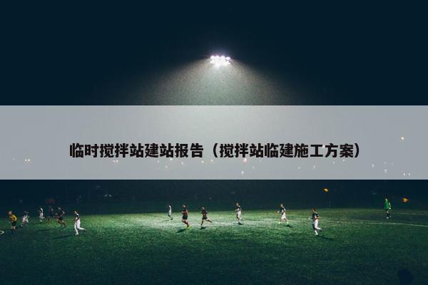 临时搅拌站建站报告（搅拌站临建施工方案）