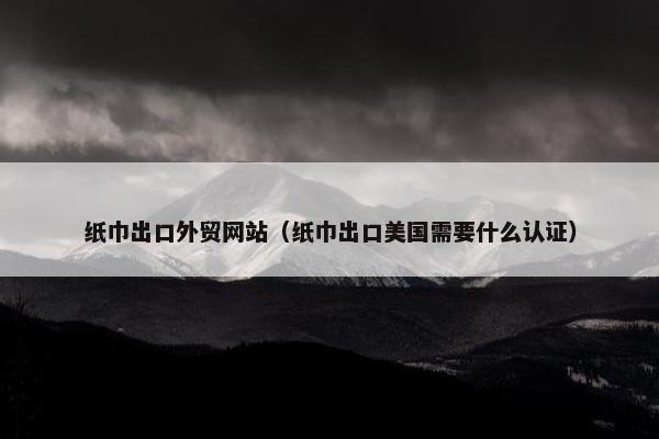 纸巾出口外贸网站（纸巾出口美国需要什么认证）