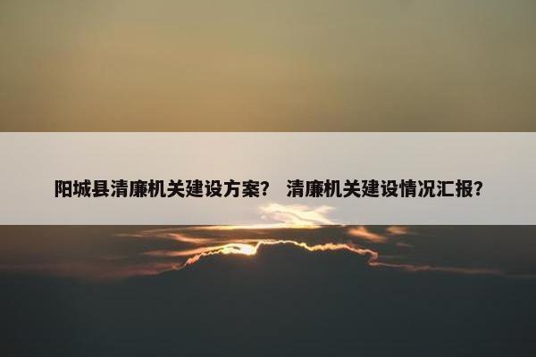阳城县清廉机关建设方案？ 清廉机关建设情况汇报？