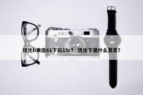 优化b来选61下拉15r？ 优化下是什么意思？