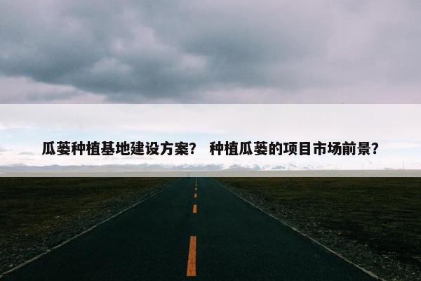 瓜蒌种植基地建设方案？ 种植瓜蒌的项目市场前景？